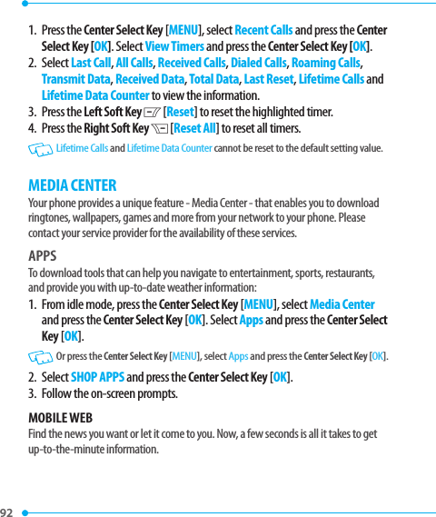 92 1.   Press  the Center Select Key [MENU], select Recent Calls and press the Center Select Key [OK]. Select View Timers and press the Center Select Key [OK].2.   Select Last Call, All Calls, Received Calls, Dialed Calls, Roaming Calls, Transmit Data, Received Data, Total Data, Last Reset, Lifetime Calls and Lifetime Data Counter to view the information.3.   Press  the Left Soft Key C [Reset] to reset the highlighted timer.4.   Press  the Right Soft Key D [Reset All] to reset all timers.  Lifetime Calls and Lifetime Data Counter cannot be reset to the default setting value.MEDIA CENTERYour phone provides a unique feature - Media Center - that enables you to download ringtones, wallpapers, games and more from your network to your phone. Please contact your service provider for the availability of these services.APPSTo download tools that can help you navigate to entertainment, sports, restaurants, and provide you with up-to-date weather information:1.   From idle mode, press the Center Select Key [MENU], select Media Center and press the Center Select Key [OK]. Select Apps and press the Center Select Key [OK].   Or press the Center Select Key [MENU], select Apps and press the Center Select Key [OK].2. Select SHOP APPS and press the Center Select Key [OK].3.  Follow the on-screen prompts.MOBILE WEBFind the news you want or let it come to you. Now, a few seconds is all it takes to get up-to-the-minute information.