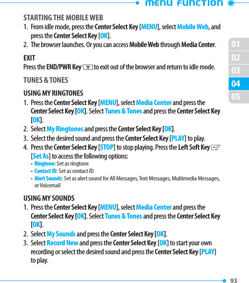 0201020493 0503STARTING THE MOBILE WEB1.   From idle mode, press the Center Select Key [MENU], select Mobile Web, and press the Center Select Key [OK].2.   The browser launches. Or you can access Mobile Web through Media Center.EXITPress the END/PWR Key H to exit out of the browser and return to idle mode.TUNES &amp; TONESUSING MY RINGTONES1.   Press  the Center Select Key [MENU], select Media Center and press the Center Select Key [OK]. Select Tunes &amp; Tones and press the Center Select Key [OK].2. Select My Ringtones and press the Center Select Key [OK].3.  Select the desired sound and press the Center Select Key [PLAY] to play.4.   Press  the Center Select Key [STOP] to stop playing. Press the Left Soft Key C [Set As] to access the following options:•   Ringtone: Set as ringtone•   Contact ID: Set as contact ID•   Alert Sounds: Set as alert sound for All Messages, Text Messages, Multimedia Messages, or VoicemailUSING MY SOUNDS1.   Press  the Center Select Key [MENU], select Media Center and press the Center Select Key [OK]. Select Tunes &amp; Tones and press the Center Select Key [OK].2. Select My Sounds and press the Center Select Key [OK].3.   Select Record New and press the Center Select Key [OK] to start your own recording or select the desired sound and press the Center Select Key [PLAY] to play.
