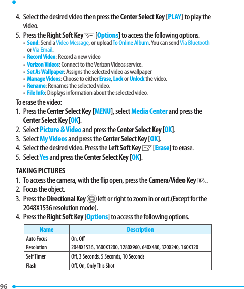 96 4.   Select the desired video then press the Center Select Key [PLAY] to play the video.5.  Press the Right Soft Key D [Options] to access the following options.•   Send: Send a Video Message, or upload To Online Album. You can send Via Bluetooth or Via Email.•   Record Video: Record a new video•   Verizon Videos: Connect to the Verizon Videos service.•   Set As Wallpaper: Assigns the selected video as wallpaper•   Manage Videos: Choose to either Erase, Lock or Unlock the video.•   Rename: Renames the selected video.•   File Info: Displays information about the selected video.To erase the video:1.   Press  the Center Select Key [MENU], select Media Center and press the Center Select Key [OK].2. Select Picture &amp; Video and press the Center Select Key [OK].3. Select My Videos and press the Center Select Key [OK].4.  Select the desired video. Press the Left Soft Key C [Erase] to erase.5. Select Yes and press the Center Select Key [OK].TAKING PICTURES1.   To access the camera, with the flip open, press the Camera/Video Key E.2.   Focus the object.3.   Press  the Directional Key B left or right to zoom in or out.(Except for the 2048X1536 resolution mode). 4.   Press  the Right Soft Key [Options] to access the following options.Name DescriptionAuto Focus On, OffResolution 2048X1536, 1600X1200, 1280X960, 640X480, 320X240, 160X120Self Timer Off, 3 Seconds, 5 Seconds, 10 SecondsFlash Off, On, Only This Shot