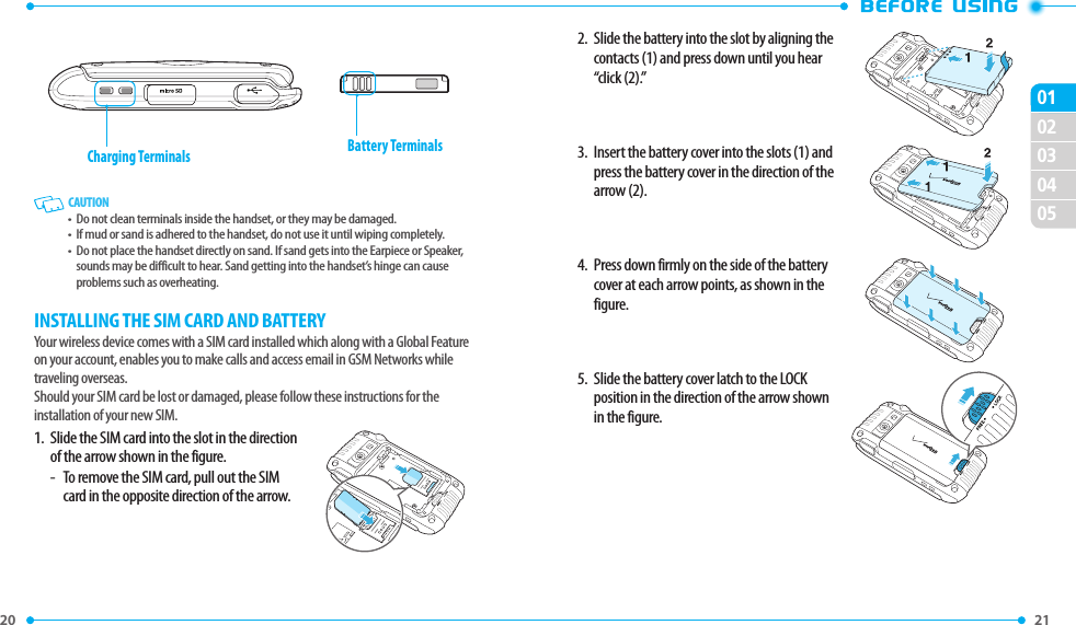 20 020304050121 2.   Slide the battery into the slot by aligning the contacts (1) and press down until you hear “click (2).”3.   Insert the battery cover into the slots (1) and press the battery cover in the direction of the arrow (2).4.   Press down firmly on the side of the battery cover at each arrow points, as shown in the figure.5.   Slide the battery cover latch to the LOCK position in the direction of the arrow shown in the figure.Charging Terminals Battery Terminals   CAUTION•   Do not clean terminals inside the handset, or they may be damaged.•   If mud or sand is adhered to the handset, do not use it until wiping completely.•   Do not place the handset directly on sand. If sand gets into the Earpiece or Speaker, sounds may be difficult to hear. Sand getting into the handset’s hinge can cause problems such as overheating.INSTALLING THE SIM CARD AND BATTERYYour wireless device comes with a SIM card installed which along with a Global Feature on your account, enables you to make calls and access email in GSM Networks while traveling overseas. Should your SIM card be lost or damaged, please follow these instructions for the installation of your new SIM.1.   Slide the SIM card into the slot in the direction of the arrow shown in the figure.-  To remove the SIM card, pull out the SIM card in the opposite direction of the arrow.