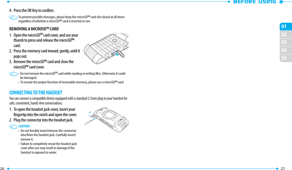 26 020304050127 4.  Press the OK Key to confirm.   To prevent possible damages, please keep the microSDTM card slot closed at all times regardless of whether a microSDTM card is inserted or not. REMOVING A MICROSDTM CARD1.   Open the microSDTM card cover, and use your thumb to press and release the microSDTM card. 2.   Press the memory card inward, gently, until it pops out. 3.   Remove the microSDTM card and close the microSDTM card cover.  •   Do not remove the microSDTM card while reading or writing files. Otherwise it could be damaged. •   To ensure the proper function of removable memory, please use a microSDTM card.CONNECTING TO THE HAEDSET You can connect a compatible device equipped with a standard 2.5mm plug to your handset for safe, convenient, hands-free conversations.1.   To open the headset jack cover, insert your fingertip into the notch and open the cover.2.  Plug the connector into the headset jack.   CAUTION•   Do not forcibly insert/remove the connector into/from the headset jack. Carefully insert/remove it.•   Failure to completely reseal the headset jack cover after use may result in damage if the handset is exposed to water.