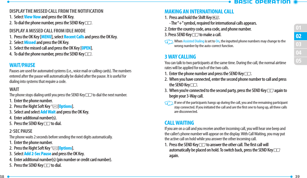 38 010239 02030405MAKING AN INTERNATIONAL CALL1.   Press and hold the Shift Key K. - The “+” symbol, required for international calls appears.2. Enter the country code, area code, and phone number.3. Press SEND Key G to make a call.  When Assisted Dialing is set to On, the inputted phone numbers may change to the wrong number by the auto-correct function.3 WAY CALLINGYou can talk to two participants at the same time. During the call, the normal airtime rates will be applied for each of the two calls.1.   Enter the phone number and press the SEND Key G. 2.   When you have connected, enter the second phone number to call and press the SEND Key G.3.   When you’re connected to the second party, press the SEND Key G again to begin your 3-Way call.  If one of the participants hangs up during the call, you and the remaining participant stay connected. If you initiated the call and are the first one to hang up, all three calls are disconnected.CALL WAITINGIf you are on a call and you receive another incoming call, you will hear one beep and the caller’s phone number will appear on the display. With Call Waiting, you may put the active call on hold while you answer the other incoming call.1.   Press the SEND Key G to answer the other call. The first call will automatically be placed on hold. To switch back, press the SEND Key G again.DISPlAY ThE MISSED CAll FROM ThE NOTIFICATION1.   Select View Now and press the OK Key.2.   To dial the phone number, press the SEND Key G.DISPlAY A MISSED CAll FROM IDlE MODE1.   Press the OK Key [MENU], select Recent Calls and press the OK Key.2.   Select Missed and press the OK Key.3.   Select the missed call and press the OK Key [OPEN].4.   To dial the phone number, press the SEND Key G.WAIT/PAUSEPauses are used for automated systems (i.e., voice mail or calling cards). The numbers entered after the pause will automatically be dialed after the pause. It is useful for dialing into systems that require a code.WAITThe phone stops dialing until you press the SEND Key G to dial the next number. 1.   Enter the phone number.2.   Press the Right Soft Key D [Options].3.   Select and select Add Wait and press the OK Key.4.   Enter additional number(s).5.   Press the SEND Key G to dial. 2-SEC PAUSEThe phone waits 2 seconds before sending the next digits automatically.1.   Enter the phone number.2.   Press the Right Soft Key D [Options].3.   Select Add 2-Sec Pause and press the OK Key.4.   Enter additional number(s) (pin number or credit card number).5.  Press the SEND Key G to dial. 