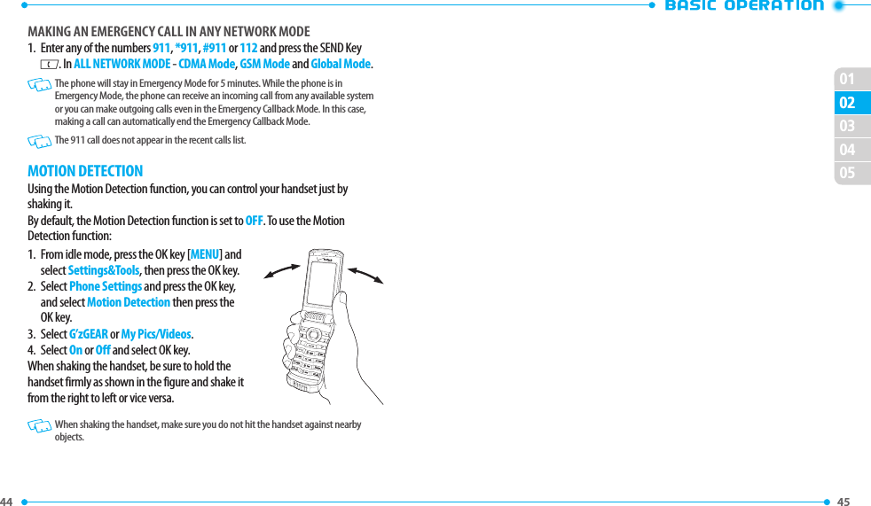 44 010245 02030405MAkING AN EMERGENCY CAll IN ANY NETWORk MODE1.   Enter any of the numbers 911, *911, #911 or 112 and press the SEND Key G. In ALL NETWORK MODE - CDMA Mode, GSM Mode and Global Mode.  The phone will stay in Emergency Mode for 5 minutes. While the phone is in Emergency Mode, the phone can receive an incoming call from any available system or you can make outgoing calls even in the Emergency Callback Mode. In this case, making a call can automatically end the Emergency Callback Mode. The 911 call does not appear in the recent calls list.MOTION DETECTIONUsing the Motion Detection function, you can control your handset just by shaking it.By default, the Motion Detection function is set to OFF. To use the Motion Detection function:1.   From idle mode, press the OK key [MENU] and select Settings&amp;Tools, then press the OK key.2.   Select Phone Settings and press the OK key, and select Motion Detection then press the OK key.3.   Select G’zGEAR or My Pics/Videos.4.   Select On or Off and select OK key. When shaking the handset, be sure to hold the handset firmly as shown in the figure and shake it from the right to left or vice versa.  When shaking the handset, make sure you do not hit the handset against nearby objects.