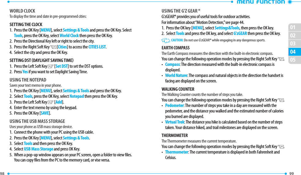 98 0201020499 0503USING ThE G’Z GEAR ®G’zGEAR® provides you of useful tools for outdoor activities.For information about “Motion Detection,” see page 44.1.  Press the OK key [MENU], select Settings&amp;Tools, then press the OK key.2.   Select Tools and press the OK key, and select G’zGEAR then press the OK key.   CAUTION:  Do not use G’zGEAR® while engaging in any dangerous sports.EARTh COMPASSThe Earth Compass measures the direction with the built-in electronic compass.You can change the following operation modes by pressing the Right Soft Key D.•   Compass: The direction measured with the built-in electronic compass is displayed.• World Nature: The compass and natural objects in the direction the handset is facing are displayed on the screen.WAlkING COUNTERThe Walking Counter counts the number of steps you take.You can change the following operation modes by pressing the Right Soft Key D.• Pedometer: The number of steps you take in a day are measured with the pedometer, and the distance you walked and the estimated number of calories you burned are displayed.• Virtual Trek: The distance you hike is calculated based on the number of steps taken. Your distance hiked, and trail milestones are displayed on the screen.ThERMOMETERThe Thermometer measures the current temperature.You can change the following operation modes by pressing the Right Soft Key D.• Thermometer: The current temperature is displayed in both Fahrenheit and Celsius.WORlD ClOCkTo display the time and date in pre-programmed cities:SETTING ThE ClOCk1.   Press the OK Key [MENU], select Settings &amp; Tools and press the OK Key. Select Tools, press the OK Key, select World Clock then press the OK Key.2.   Press the Directional Key left or right to select the city.3.   Press the Right Soft Key D [Cities] to access the CITIES LIST.4.   Select the city and press the OK Key. SETTING DST (DAYlIGhT SAVING TIME)1.   Press the Left Soft Key C [Set DST] to set the DST options. 2.   Press Yes if you want to set Daylight Saving Time.USING ThE NOTEPADSaves your text memo in your phone.1.  Press the OK Key [MENU], select Settings &amp; Tools and press the OK Key. 2.  Select Tools, press the OK Key, select Notepad then press the OK Key.3.  Press the Left Soft Key C [Add].4.  Enter the text memo by using the keypad.5.  Press the OK Key [SAVE].USING ThE USB MASS STORAGEUses your phone as USB mass storage device.1.  Connect the phone with your PC using the USB cable.2.  Press the OK Key [MENU], select Settings &amp; Tools.3.  Select Tools and then press the OK Key. 4.  Select USB Mass Storage and press OK Key.5.   When a pop-up window appears on your PC screen, open a folder to view files. You can copy files from the PC to the memory card, or vise versa.