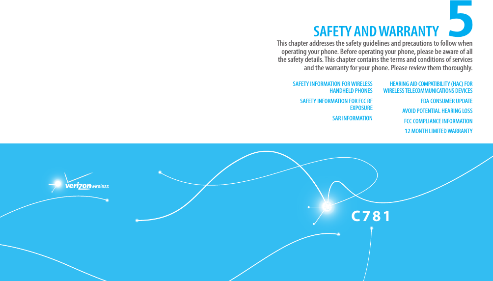 C781CHAPTER 5. SAFETY AND WARRANTY5SAFETY INFORMATION FOR WIRELESS HANDHELD PHONESSAFETY INFORMATION FOR FCC RF EXPOSURESAR INFORMATIONHEARING AID COMPATIBILITY (HAC) FOR WIRELESS TELECOMMUNICATIONS DEVICESFDA CONSUMER UPDATEAVOID POTENTIAL HEARING LOSSFCC COMPLIANCE INFORMATION12 MONTH LIMITED WARRANTYThis chapter addresses the safety guidelines and precautions to follow when  operating your phone. Before operating your phone, please be aware of all the safety details. This chapter contains the terms and conditions of services and the warranty for your phone. Please review them thoroughly.SAFETY AND WARRANTY