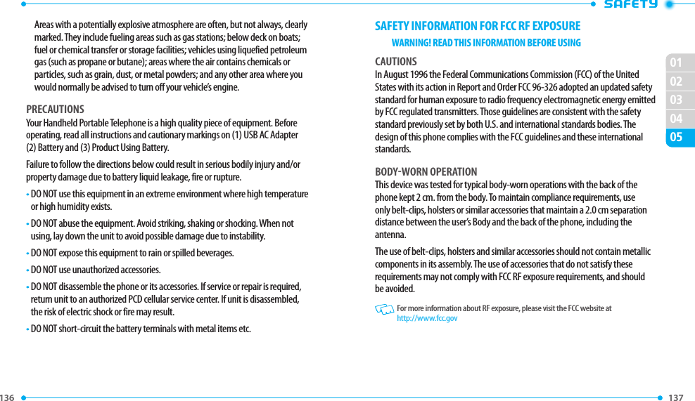 136 137 020102030405SAFETY INFORMATION FOR FCC RF EXPOSUREWARNING! READ THIS INFORMATION BEFORE USINGCAUTIONSIn August 1996 the Federal Communications Commission (FCC) of the United States with its action in Report and Order FCC 96-326 adopted an updated safety standard for human exposure to radio frequency electromagnetic energy emitted by FCC regulated transmitters. Those guidelines are consistent with the safety standard previously set by both U.S. and international standards bodies. The design of this phone complies with the FCC guidelines and these international standards.BODY-WORN OPERATIONThis device was tested for typical body-worn operations with the back of the phone kept 2 cm. from the body. To maintain compliance requirements, use only belt-clips, holsters or similar accessories that maintain a 2.0 cm separation distance between the user’s Body and the back of the phone, including the antenna.The use of belt-clips, holsters and similar accessories should not contain metallic components in its assembly. The use of accessories that do not satisfy these requirements may not comply with FCC RF exposure requirements, and should be avoided.   For more information about RF exposure, please visit the FCC website at http://www.fcc.govAreas with a potentially explosive atmosphere are often, but not always, clearly marked. They include fueling areas such as gas stations; below deck on boats; fuel or chemical transfer or storage facilities; vehicles using liquefied petroleum gas (such as propane or butane); areas where the air contains chemicals or particles, such as grain, dust, or metal powders; and any other area where you would normally be advised to turn off your vehicle’s engine.PRECAUTIONSYour Handheld Portable Telephone is a high quality piece of equipment. Before operating, read all instructions and cautionary markings on (1) USB AC Adapter (2) Battery and (3) Product Using Battery.Failure to follow the directions below could result in serious bodily injury and/or property damage due to battery liquid leakage, fire or rupture.•  DO NOT use this equipment in an extreme environment where high temperature or high humidity exists.•  DO NOT abuse the equipment. Avoid striking, shaking or shocking. When not using, lay down the unit to avoid possible damage due to instability.•  DO NOT expose this equipment to rain or spilled beverages.•  DO NOT use unauthorized accessories.•  DO NOT disassemble the phone or its accessories. If service or repair is required, return unit to an authorized PCD cellular service center. If unit is disassembled, the risk of electric shock or fire may result.•  DO NOT short-circuit the battery terminals with metal items etc.