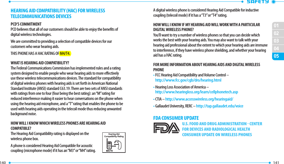 140 141 020102030405A digital wireless phone is considered Hearing Aid Compatible for inductive coupling (telecoil mode) if it has a “T3” or “T4” rating.hOW WIll I kNOW IF MY hEARING AID WIll WORk WITh A PARTICUlAR DIGITAl WIRElESS PhONE?You’ll want to try a number of wireless phones so that you can decide which works the best with your hearing aids. You may also want to talk with your hearing aid professional about the extent to which your hearing aids are immune to interference, if they have wireless phone shielding, and whether your hearing aid has a HAC rating.FOR MORE INFORMATION ABOUT hEARING AIDS AND DIGITAl WIRElESS PhONE•  FCC Hearing Aid Compatibility and Volume Control –   http://www.fcc.gov/cgb/dro/hearing.html•  Hearing Loss Association of America –     http://www.hearingloss.org/learn/cellphonetech.asp•  CTIA – http://www.accesswireless.org/hearingaid/•  Gallaudet University, RERC – http://tap.gallaudet.edu/voice FDA CONSUMER UPDATEU.S. FOOD AND DRUG ADMINISTRATION  CENTER FOR DEVICES AND RADIOLOGICAL HEALTH CONSUMER UPDATE ON WIRELESS PHONESHEARING AID COMPATIBILITY (HAC) FOR WIRELESS TELECOMMUNICATIONS DEVICESPCD’S COMMITMENTPCD believes that all of our customers should be able to enjoy the benefits of digital wireless technologies. We are committed to providing a selection of compatible devices for our customers who wear hearing aids.THIS PHONE HAS A HAC RATING OF M4/T4.WhAT IS hEARING AID COMPATIBIlITY?The Federal Communications Commission has implemented rules and a rating system designed to enable people who wear hearing aids to more effectively use these wireless telecommunications devices. The standard for compatibility of digital wireless phones with hearing aids is set forth in American National Standard Institute (ANSI) standard C63.19. There are two sets of ANSI standards with ratings from one to four (four being the best rating): an “M” rating for reduced interference making it easier to hear conversations on the phone when using the hearing aid microphone, and a “T” rating that enables the phone to be used with hearing aids operating in the telecoil mode thus reducing unwanted background noise.hOW WIll I kNOW WhICh WIRElESS PhONES ARE hEARING AID COMPATIBlE?The Hearing Aid Compatibility rating is displayed on the wireless phone box.A phone is considered Hearing Aid Compatible for acoustic coupling (microphone mode) if it has an “M3” or “M4” rating. 