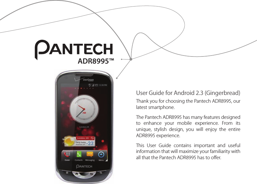 User Guide for Android 2.3 (Gingerbread)Thank you for choosing the Pantech ADR8995, our latest smartphone.The Pantech ADR8995 has many features designed to  enhance  your  mobile  experience.  From  its unique,  stylish  design,  you  will  enjoy  the  entire ADR8995 experience.This  User  Guide  contains  important  and  useful information that will maximize your familiarity with all that the Pantech ADR8995 has to offer.ADR8995™