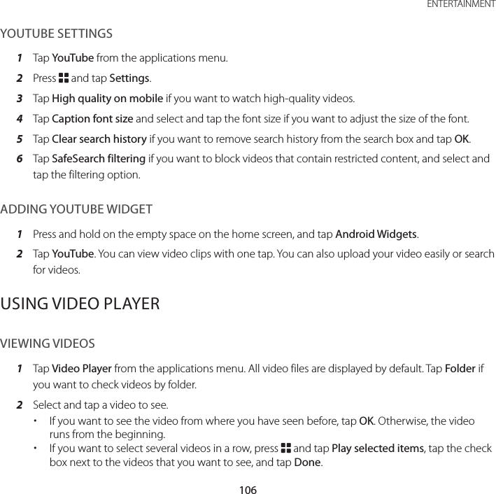 106ENTERTAINMENTYOUTUBE SETTINGS1  Tap YouTube from the applications menu.2  Press B and tap Settings.3  Tap High quality on mobile if you want to watch high-quality videos.4  Tap Caption font size and select and tap the font size if you want to adjust the size of the font.5  Tap Clear search history if you want to remove search history from the search box and tap OK.6  Tap SafeSearch filtering if you want to block videos that contain restricted content, and select and tap the filtering option.ADDING YOUTUBE WIDGET1  Press and hold on the empty space on the home screen, and tap Android Widgets.2  Tap YouTube. You can view video clips with one tap. You can also upload your video easily or search for videos.USING VIDEO PLAYERVIEWING VIDEOS1  Tap Video Player from the applications menu. All video files are displayed by default. Tap Folder if you want to check videos by folder.2  Select and tap a video to see. xIf you want to see the video from where you have seen before, tap OK. Otherwise, the video runs from the beginning. xIf you want to select several videos in a row, press B and tap Play selected items, tap the check box next to the videos that you want to see, and tap Done.