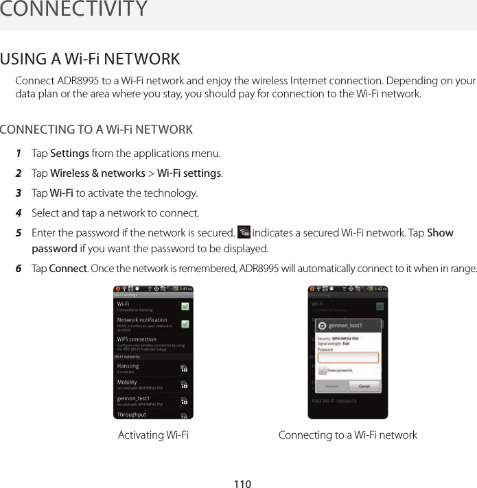 110CONNECTIVITYUSING A Wi-Fi NETWORKConnect ADR8995 to a Wi-Fi network and enjoy the wireless Internet connection. Depending on your data plan or the area where you stay, you should pay for connection to the Wi-Fi network.CONNECTING TO A Wi-Fi NETWORK1  Tap Settings from the applications menu.2  Tap Wireless &amp; networks &gt; Wi-Fi settings.3  Tap Wi-Fi to activate the technology.4  Select and tap a network to connect.5  Enter the password if the network is secured.   indicates a secured Wi-Fi network. Tap Show password if you want the password to be displayed.6 Tap Connect. Once the network is remembered, ADR8995 will automatically connect to it when in range.Activating Wi-Fi Connecting to a Wi-Fi network