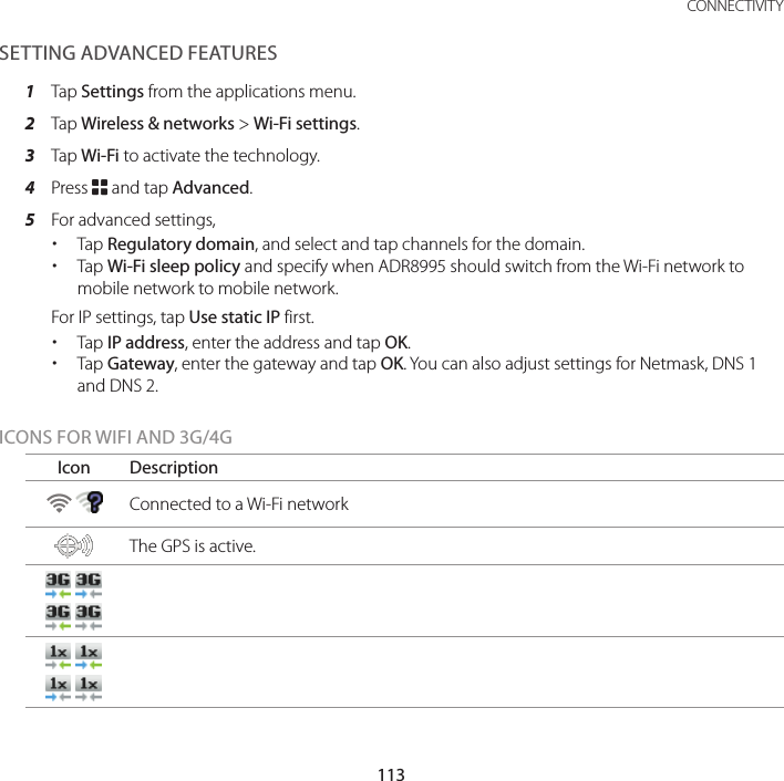 113 CONNECTIVITYSETTING ADVANCED FEATURES1  Tap Settings from the applications menu.2  Tap Wireless &amp; networks &gt; Wi-Fi settings.3  Tap Wi-Fi to activate the technology.4  Press B and tap Advanced.5  For advanced settings, xTap Regulatory domain, and select and tap channels for the domain. xTap Wi-Fi sleep policy and specify when ADR8995 should switch from the Wi-Fi network to mobile network to mobile network.  For IP settings, tap Use static IP first. xTap IP address, enter the address and tap OK. xTap Gateway, enter the gateway and tap OK. You can also adjust settings for Netmask, DNS 1 and DNS 2.ICONS FOR WIFI AND 3G/4GIcon Description    Connected to a Wi-Fi network The GPS is active.        