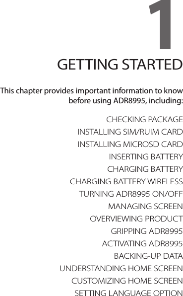 CHECKING PACKAGEINSTALLING SIM/RUIM CARDINSTALLING MICROSD CARDINSERTING BATTERYCHARGING BATTERYCHARGING BATTERY WIRELESSTURNING ADR8995 ON/OFFMANAGING SCREENOVERVIEWING PRODUCTGRIPPING ADR8995ACTIVATING ADR8995BACKING-UP DATAUNDERSTANDING HOME SCREENCUSTOMIZING HOME SCREENSETTING LANGUAGE OPTION1. GETTING STARTED1GETTING STARTEDThis chapter provides important information to know  before using ADR8995, including: