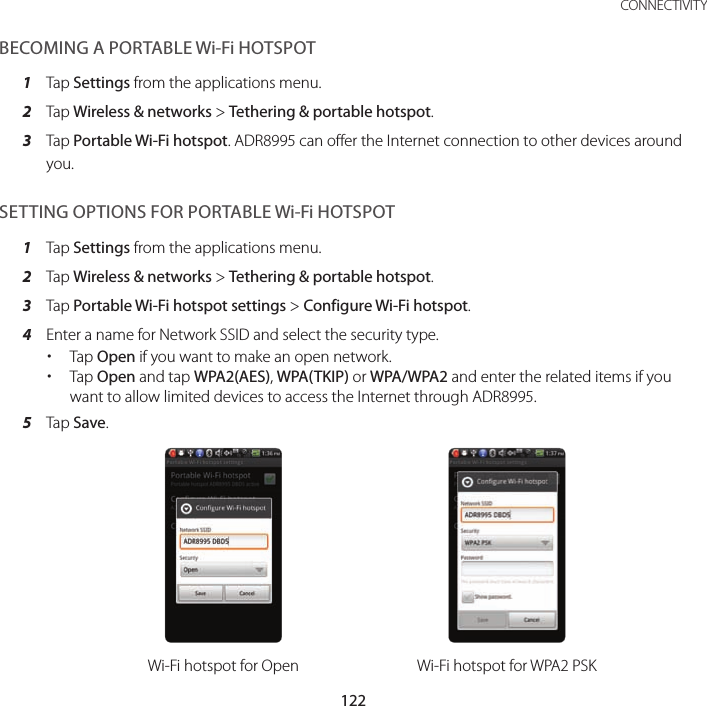 122CONNECTIVITYBECOMING A PORTABLE Wi-Fi HOTSPOT1  Tap Settings from the applications menu.2  Tap Wireless &amp; networks &gt; Tethering &amp; portable hotspot.3  Tap Portable Wi-Fi hotspot. ADR8995 can offer the Internet connection to other devices around you.SETTING OPTIONS FOR PORTABLE Wi-Fi HOTSPOT1  Tap Settings from the applications menu.2  Tap Wireless &amp; networks &gt; Tethering &amp; portable hotspot.3  Tap Portable Wi-Fi hotspot settings &gt; Configure Wi-Fi hotspot.4  Enter a name for Network SSID and select the security type. xTap Open if you want to make an open network. xTap Open and tap WPA2(AES), WPA(TKIP) or WPA/WPA2 and enter the related items if you want to allow limited devices to access the Internet through ADR8995.5  Tap Save.Wi-Fi hotspot for Open Wi-Fi hotspot for WPA2 PSK