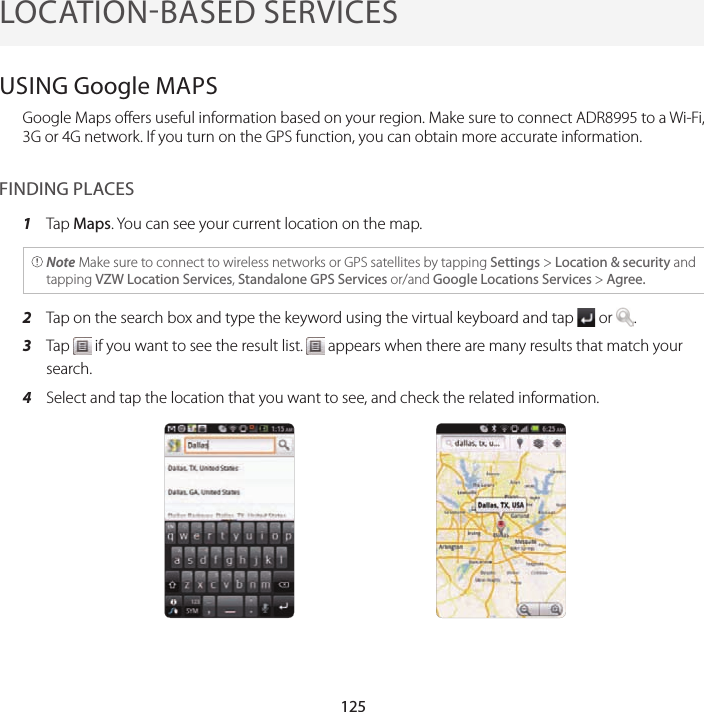 125LOCATIONBASED SERVICESUSING Google MAPSGoogle Maps offers useful information based on your region. Make sure to connect ADR8995 to a Wi-Fi, 3G or 4G network. If you turn on the GPS function, you can obtain more accurate information.FINDING PLACES1  Tap Maps. You can see your current location on the map. Note Make sure to connect to wireless networks or GPS satellites by tapping Settings &gt; Location &amp; security and tapping VZW Location Services, Standalone GPS Services or/and Google Locations Services &gt; Agree.2  Tap on the search box and type the keyword using the virtual keyboard and tap   or  .3  Tap   if you want to see the result list.   appears when there are many results that match your search.4  Select and tap the location that you want to see, and check the related information.