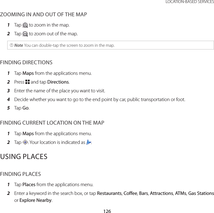 126LOCATION-BASED SERVICESZOOMING IN AND OUT OF THE MAP1  Tap   to zoom in the map.2  Tap   to zoom out of the map. Note You can double-tap the screen to zoom in the map.FINDING DIRECTIONS1  Tap Maps from the applications menu.2  Press B and tap Directions.3  Enter the name of the place you want to visit.4  Decide whether you want to go to the end point by car, public transportation or foot.5  Tap Go.FINDING CURRENT LOCATION ON THE MAP1  Tap Maps from the applications menu.2  Tap  . Your location is indicated as  .USING PLACESFINDING PLACES1  Tap Places from the applications menu.2  Enter a keyword in the search box, or tap Restaurants, Coffee, Bars, Attractions, ATMs, Gas Stations or Explore Nearby.
