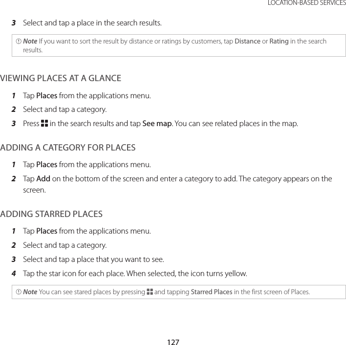 127 LOCATION-BASED SERVICES3  Select and tap a place in the search results. Note If you want to sort the result by distance or ratings by customers, tap Distance or Rating in the search results.VIEWING PLACES AT A GLANCE1  Tap Places from the applications menu.2  Select and tap a category.3  Press B in the search results and tap See map. You can see related places in the map.ADDING A CATEGORY FOR PLACES1  Tap Places from the applications menu.2  Tap Add on the bottom of the screen and enter a category to add. The category appears on the screen.ADDING STARRED PLACES1  Tap Places from the applications menu.2  Select and tap a category.3  Select and tap a place that you want to see.4  Tap the star icon for each place. When selected, the icon turns yellow. Note You can see stared places by pressing B and tapping Starred Places in the first screen of Places.