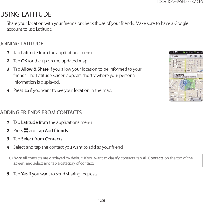 128LOCATION-BASED SERVICESUSING LATITUDEShare your location with your friends or check those of your friends. Make sure to have a Google account to use Latitude.JOINING LATITUDE1  Tap Latitude from the applications menu.2  Tap OK for the tip on the updated map.3  Tap Allow &amp; Share if you allow your location to be informed to your friends. The Latitude screen appears shortly where your personal information is displayed.4   Press C if you want to see your location in the map.ADDING FRIENDS FROM CONTACTS1  Tap Latitude from the applications menu.2  Press B and tap Add friends.3  Tap Select from Contacts.4  Select and tap the contact you want to add as your friend. Note All contacts are displayed by default. If you want to classify contacts, tap All Contacts on the top of the screen, and select and tap a category of contacts.5  Tap Yes if you want to send sharing requests.
