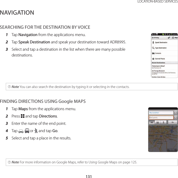 131 LOCATION-BASED SERVICESNAVIGATIONSEARCHING FOR THE DESTINATION BY VOICE1  Tap Navigation from the applications menu.2  Tap Speak Destination and speak your destination toward ADR8995.3  Select and tap a destination in the list when there are many possible destinations. Note You can also search the destination by typing it or selecting in the contacts. FINDING DIRECTIONS USING Google MAPS1  Tap Maps from the applications menu.2  Press B and tap Directions.3  Enter the name of the end point.4  Tap  ,   or  , and tap Go.5  Select and tap a place in the results.  Note For more information on Google Maps, refer to Using Google Maps on page 125. 
