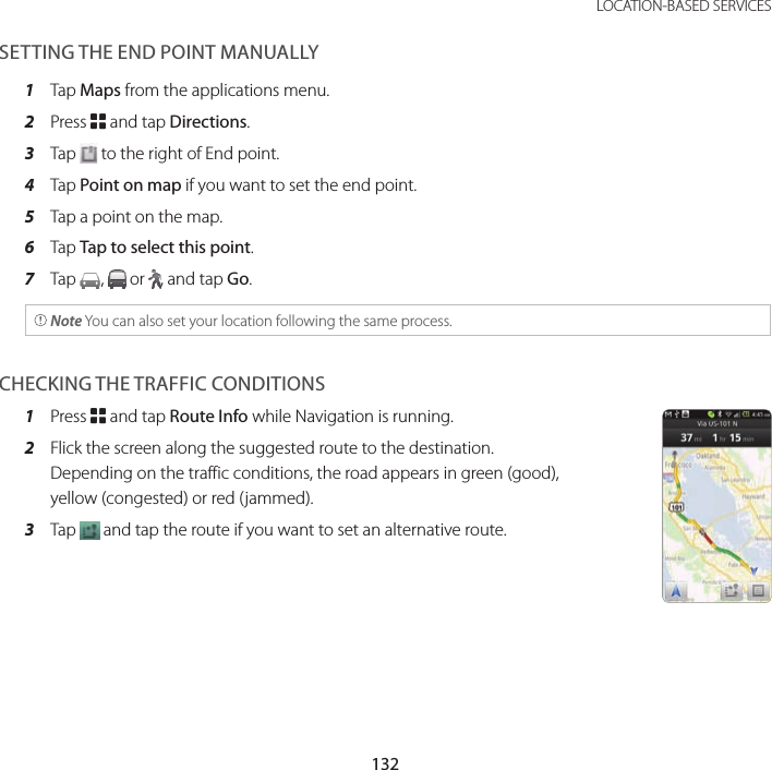 132LOCATION-BASED SERVICESSETTING THE END POINT MANUALLY1  Tap Maps from the applications menu.2  Press B and tap Directions.3  Tap   to the right of End point.4  Tap Point on map if you want to set the end point.5  Tap a point on the map.6  Tap Tap to select this point.7  Tap  ,   or  , and tap Go. Note You can also set your location following the same process.CHECKING THE TRAFFIC CONDITIONS1  Press B and tap Route Info while Navigation is running.2  Flick the screen along the suggested route to the destination. Depending on the traffic conditions, the road appears in green (good), yellow (congested) or red (jammed).3  Tap   and tap the route if you want to set an alternative route.