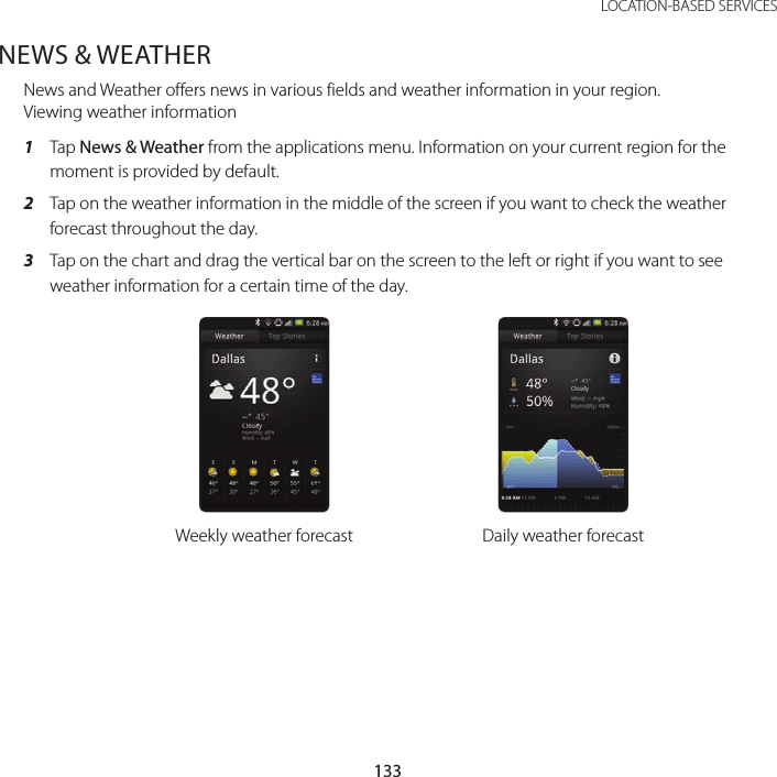 133 LOCATION-BASED SERVICESNEWS &amp; WEATHERNews and Weather offers news in various fields and weather information in your region. Viewing weather information1  Tap News &amp; Weather from the applications menu. Information on your current region for the moment is provided by default.2  Tap on the weather information in the middle of the screen if you want to check the weather forecast throughout the day.3  Tap on the chart and drag the vertical bar on the screen to the left or right if you want to see weather information for a certain time of the day.Weekly weather forecast Daily weather forecast