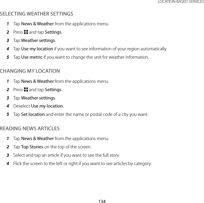 134LOCATION-BASED SERVICESSELECTING WEATHER SETTINGS1  Tap News &amp; Weather from the applications menu.2  Press B and tap Settings.3  Tap Weather settings.4  Tap Use my location if you want to see information of your region automatically.5  Tap Use metric if you want to change the unit for weather information.CHANGING MY LOCATION1  Tap News &amp; Weather from the applications menu.2  Press B and tap Settings.3  Tap Weather settings.4  Deselect Use my location.5  Tap Set location and enter the name or postal code of a city you want.READING NEWS ARTICLES1  Tap News &amp; Weather from the applications menu.2  Tap Top Stories on the top of the screen.3  Select and tap an article if you want to see the full story.4  Flick the screen to the left or right if you want to see articles by category.