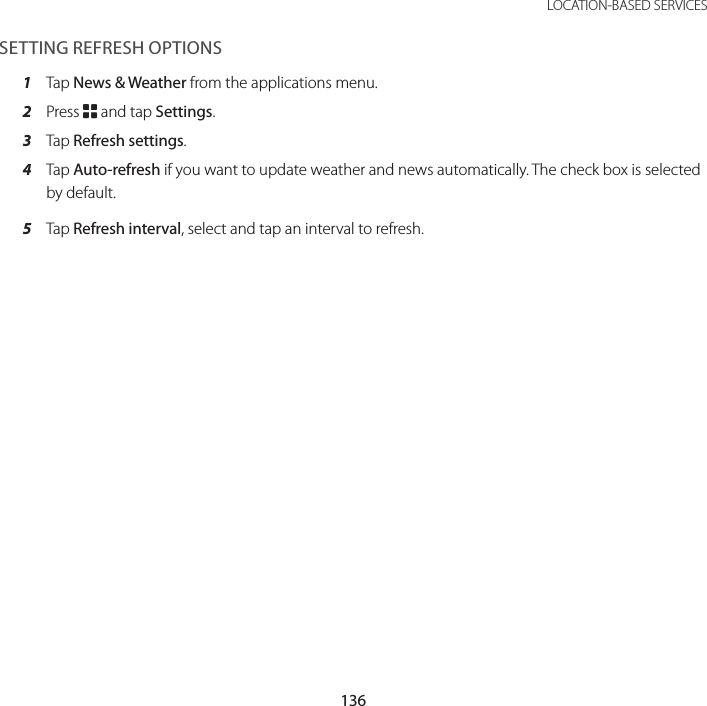 136LOCATION-BASED SERVICESSETTING REFRESH OPTIONS1  Tap News &amp; Weather from the applications menu.2  Press B and tap Settings.3  Tap Refresh settings.4  Tap Auto-refresh if you want to update weather and news automatically. The check box is selected by default.5  Tap Refresh interval, select and tap an interval to refresh.