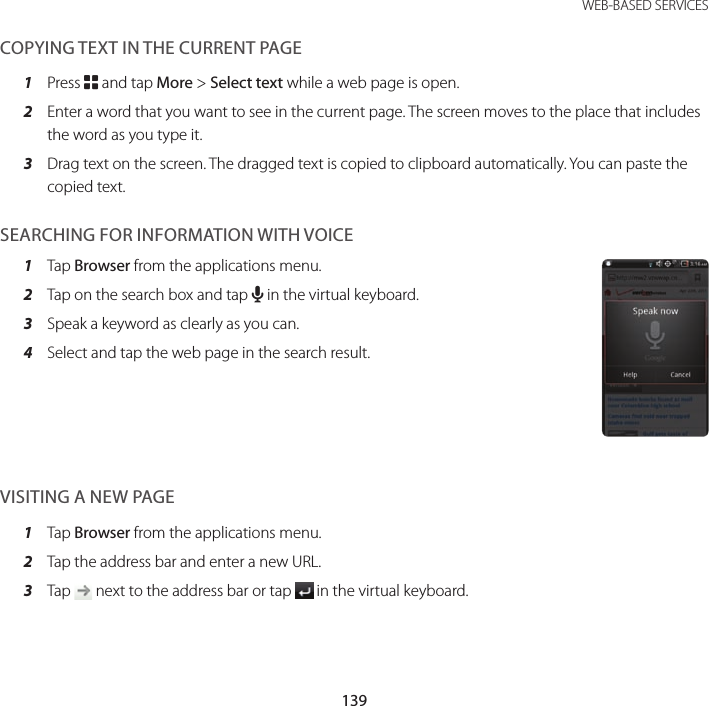 139 WEB-BASED SERVICESCOPYING TEXT IN THE CURRENT PAGE1  Press B and tap More &gt; Select text while a web page is open.2  Enter a word that you want to see in the current page. The screen moves to the place that includes the word as you type it.3  Drag text on the screen. The dragged text is copied to clipboard automatically. You can paste the copied text.SEARCHING FOR INFORMATION WITH VOICE1  Tap Browser from the applications menu.2  Tap on the search box and tap H in the virtual keyboard.3  Speak a keyword as clearly as you can.4  Select and tap the web page in the search result.VISITING A NEW PAGE1  Tap Browser from the applications menu.2  Tap the address bar and enter a new URL.3  Tap   next to the address bar or tap   in the virtual keyboard.