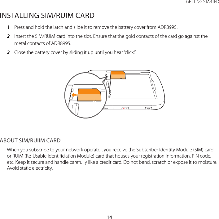 14GETTING STARTEDINSTALLING SIM/RUIM CARD1  Press and hold the latch and slide it to remove the battery cover from ADR8995.2  Insert the SIM/RUIM card into the slot. Ensure that the gold contacts of the card go against the metal contacts of ADR8995.3  Close the battery cover by sliding it up until you hear “click.”ABOUT SIM/RUIIM CARDWhen you subscribe to your network operator, you receive the Subscriber Identity Module (SIM) card or RUIM (Re-Usable Identificiation Module) card that houses your registration information, PIN code, etc. Keep it secure and handle carefully like a credit card. Do not bend, scratch or expose it to moisture. Avoid static electricity.