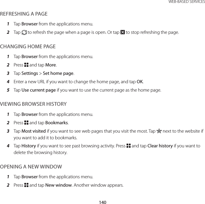 140WEB-BASED SERVICESREFRESHING A PAGE1  Tap Browser from the applications menu.2  Tap   to refresh the page when a page is open. Or tap Q to stop refreshing the page.CHANGING HOME PAGE 1  Tap Browser from the applications menu.2  Press B and tap More.3  Tap Settings &gt; Set home page.4  Enter a new URL if you want to change the home page, and tap OK.5  Tap Use current page if you want to use the current page as the home page.VIEWING BROWSER HISTORY1  Tap Browser from the applications menu.2  Press B and tap Bookmarks.3  Tap Most visited if you want to see web pages that you visit the most. Tap   next to the website if you want to add it to bookmarks.4  Tap History if you want to see past browsing activity. Press B and tap Clear history if you want to delete the browsing history.OPENING A NEW WINDOW1  Tap Browser from the applications menu.2  Press B and tap New window. Another window appears.