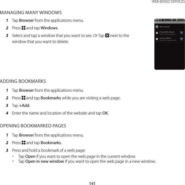 141 WEB-BASED SERVICESMANAGING MANY WINDOWS1  Tap Browser from the applications menu.2  Press B and tap Windows.3  Select and tap a window that you want to see. Or Tap Q next to the window that you want to delete.ADDING BOOKMARKS1  Tap Browser from the applications menu.2  Press B and tap Bookmarks while you are visiting a web page.3  Tap +Add.4  Enter the name and location of the website and tap OK.OPENING BOOKMARKED PAGES1  Tap Browser from the applications menu.2  Press B and tap Bookmarks.3  Press and hold a bookmark of a web page: xTap Open if you want to open the web page in the current window. xTap Open in new window if you want to open the web page in a new window.