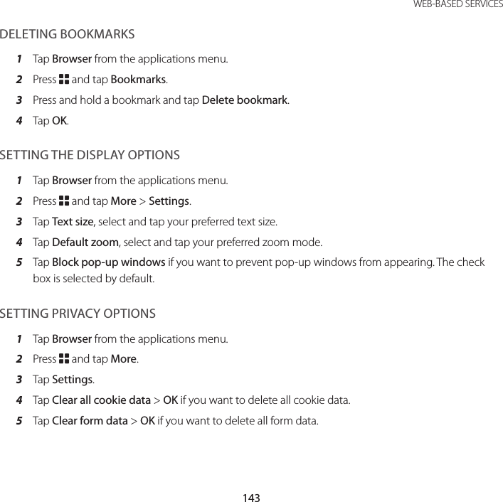 143 WEB-BASED SERVICESDELETING BOOKMARKS1  Tap Browser from the applications menu.2  Press B and tap Bookmarks.3  Press and hold a bookmark and tap Delete bookmark.4  Tap OK.SETTING THE DISPLAY OPTIONS1  Tap Browser from the applications menu.2  Press B and tap More &gt; Settings.3  Tap Text size, select and tap your preferred text size.4  Tap Default zoom, select and tap your preferred zoom mode.5  Tap Block pop-up windows if you want to prevent pop-up windows from appearing. The check box is selected by default.SETTING PRIVACY OPTIONS1  Tap Browser from the applications menu.2  Press B and tap More.3  Tap Settings.4  Tap Clear all cookie data &gt; OK if you want to delete all cookie data.5  Tap Clear form data &gt; OK if you want to delete all form data.
