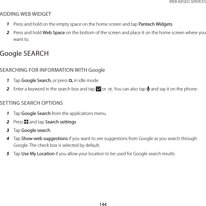 144WEB-BASED SERVICESADDING WEB WIDGET1  Press and hold on the empty space on the home screen and tap Pantech Widgets.2  Press and hold Web Space on the bottom of the screen and place it on the home screen where you want to.Google SEARCHSEARCHING FOR INFORMATION WITH Google1  Tap Google Search, or press D in idle mode.2  Enter a keyword in the search box and tap   or  . You can also tap H and say it on the phone.SETTING SEARCH OPTIONS1  Tap Google Search from the applications menu.2  Press B and tap Search settings.3  Tap Google search.4  Tap Show web suggestions if you want to see suggestions from Google as you search through Google. The check box is selected by default.5  Tap Use My Location if you allow your location to be used for Google search results.