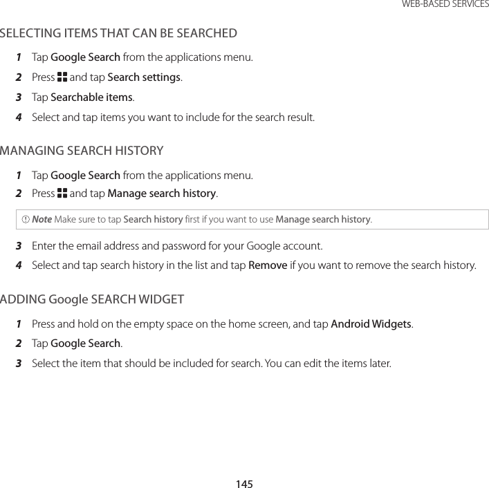 145 WEB-BASED SERVICESSELECTING ITEMS THAT CAN BE SEARCHED1  Tap Google Search from the applications menu.2  Press B and tap Search settings.3  Tap Searchable items.4  Select and tap items you want to include for the search result.MANAGING SEARCH HISTORY1  Tap Google Search from the applications menu.2  Press B and tap Manage search history. Note Make sure to tap Search history first if you want to use Manage search history.3  Enter the email address and password for your Google account.4  Select and tap search history in the list and tap Remove if you want to remove the search history.ADDING Google SEARCH WIDGET1  Press and hold on the empty space on the home screen, and tap Android Widgets.2  Tap Google Search.3  Select the item that should be included for search. You can edit the items later.