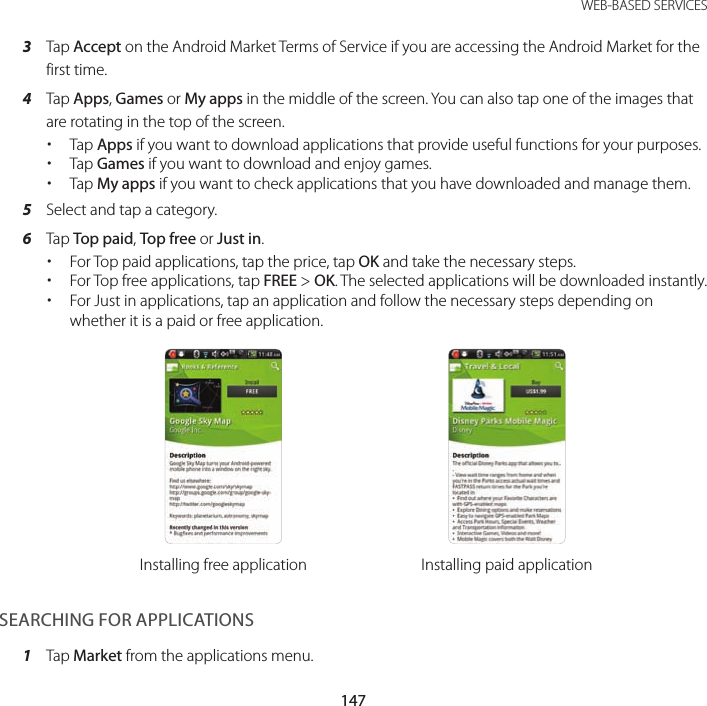 147 WEB-BASED SERVICES3  Tap Accept on the Android Market Terms of Service if you are accessing the Android Market for the first time.4  Tap Apps, Games or My apps in the middle of the screen. You can also tap one of the images that are rotating in the top of the screen. xTap Apps if you want to download applications that provide useful functions for your purposes. xTap Games if you want to download and enjoy games. xTap My apps if you want to check applications that you have downloaded and manage them.5  Select and tap a category.6  Tap Top paid, Top free or Just in. xFor Top paid applications, tap the price, tap OK and take the necessary steps. xFor Top free applications, tap FREE &gt; OK. The selected applications will be downloaded instantly. xFor Just in applications, tap an application and follow the necessary steps depending on whether it is a paid or free application.Installing free application Installing paid applicationSEARCHING FOR APPLICATIONS1  Tap Market from the applications menu.