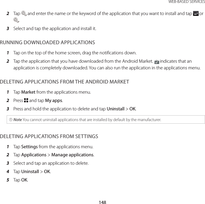 148WEB-BASED SERVICES2  Tap   and enter the name or the keyword of the application that you want to install and tap   or .3  Select and tap the application and install it.RUNNING DOWNLOADED APPLICATIONS1  Tap on the top of the home screen, drag the notifications down.2  Tap the application that you have downloaded from the Android Market.   indicates that an application is completely downloaded. You can also run the application in the applications menu.DELETING APPLICATIONS FROM THE ANDROID MARKET1  Tap Market from the applications menu.2  Press B and tap My apps.3  Press and hold the application to delete and tap Uninstall &gt; OK. Note You cannot uninstall applications that are installed by default by the manufacturer.DELETING APPLICATIONS FROM SETTINGS1  Tap Settings from the applications menu.2  Tap Applications &gt; Manage applications.3  Select and tap an application to delete.4  Tap Uninstall &gt; OK.5  Tap OK.