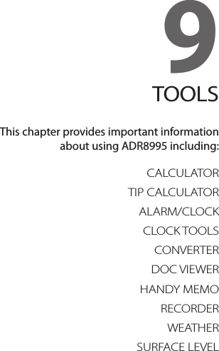 9. TOOLSCALCULATORTIP CALCULATORALARM/CLOCKCLOCK TOOLSCONVERTERDOC VIEWERHANDY MEMORECORDERWEATHERSURFACE LEVEL9TOOLSThis chapter provides important information  about using ADR8995 including: