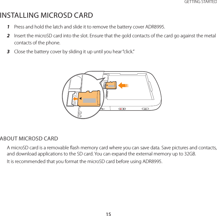 15 GETTING STARTEDINSTALLING MICROSD CARD1  Press and hold the latch and slide it to remove the battery cover ADR8995.2  Insert the microSD card into the slot. Ensure that the gold contacts of the card go against the metal contacts of the phone.3  Close the battery cover by sliding it up until you hear “click.”ABOUT MICROSD CARDA microSD card is a removable flash memory card where you can save data. Save pictures and contacts, and download applications to the SD card. You can expand the external memory up to 32GB.It is recommended that you format the microSD card before using ADR8995.