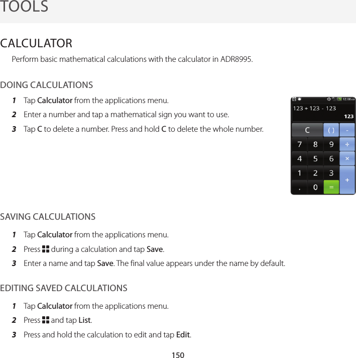150TOOLSCALCULATORPerform basic mathematical calculations with the calculator in ADR8995.DOING CALCULATIONS1  Tap Calculator from the applications menu.2  Enter a number and tap a mathematical sign you want to use.3  Tap C to delete a number. Press and hold C to delete the whole number.SAVING CALCULATIONS1  Tap Calculator from the applications menu.2  Press B during a calculation and tap Save.3  Enter a name and tap Save. The final value appears under the name by default.EDITING SAVED CALCULATIONS1  Tap Calculator from the applications menu.2  Press B and tap List.3  Press and hold the calculation to edit and tap Edit.