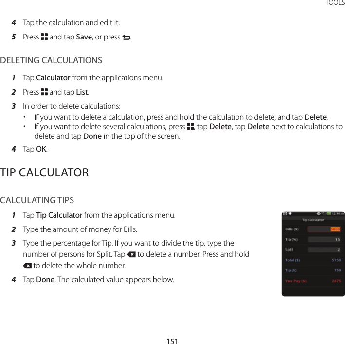 151 TOOLS4  Tap the calculation and edit it.5  Press B and tap Save, or press C.DELETING CALCULATIONS1  Tap Calculator from the applications menu.2  Press B and tap List.3  In order to delete calculations: xIf you want to delete a calculation, press and hold the calculation to delete, and tap Delete.  xIf you want to delete several calculations, press B, tap Delete, tap Delete next to calculations to delete and tap Done in the top of the screen.4  Tap OK.TIP CALCULATORCALCULATING TIPS1  Tap Tip Calculator from the applications menu.2  Type the amount of money for Bills.3  Type the percentage for Tip. If you want to divide the tip, type the number of persons for Split. Tap J to delete a number. Press and hold J to delete the whole number.4  Tap Done. The calculated value appears below.