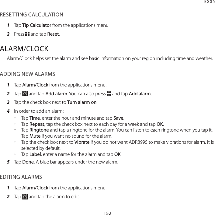 152TOOLSRESETTING CALCULATION1  Tap Tip Calculator from the applications menu.2  Press B and tap Reset.ALARM/CLOCKAlarm/Clock helps set the alarm and see basic information on your region including time and weather.ADDING NEW ALARMS1  Tap Alarm/Clock from the applications menu.2  Tap   and tap Add alarm. You can also press B and tap Add alarm.3  Tap the check box next to Turn alarm on.4  In order to add an alarm: xTap Time, enter the hour and minute and tap Save. xTap Repeat, tap the check box next to each day for a week and tap OK. xTap Ringtone and tap a ringtone for the alarm. You can listen to each ringtone when you tap it. Tap Mute if you want no sound for the alarm. xTap the check box next to Vibrate if you do not want ADR8995 to make vibrations for alarm. It is selected by default. xTap Label, enter a name for the alarm and tap OK.5  Tap Done. A blue bar appears under the new alarm.EDITING ALARMS1  Tap Alarm/Clock from the applications menu.2  Tap   and tap the alarm to edit.