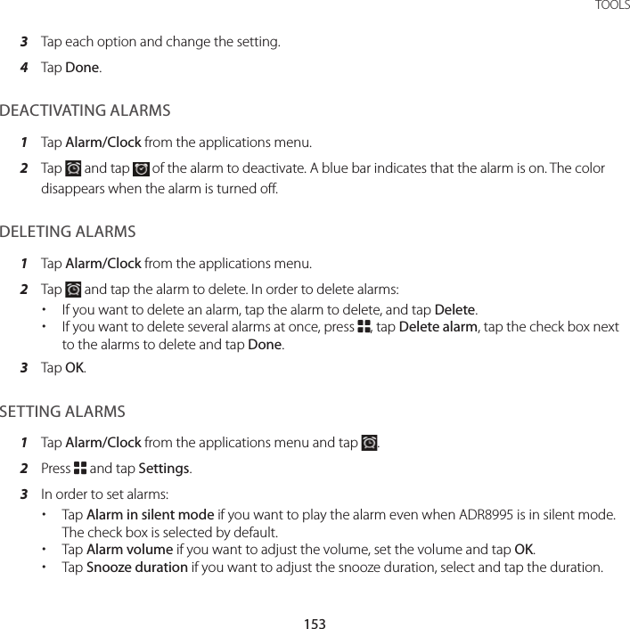 153 TOOLS3  Tap each option and change the setting.4  Tap Done.DEACTIVATING ALARMS1  Tap Alarm/Clock from the applications menu.2  Tap   and tap   of the alarm to deactivate. A blue bar indicates that the alarm is on. The color disappears when the alarm is turned off.DELETING ALARMS1  Tap Alarm/Clock from the applications menu.2  Tap   and tap the alarm to delete. In order to delete alarms: xIf you want to delete an alarm, tap the alarm to delete, and tap Delete. xIf you want to delete several alarms at once, press B, tap Delete alarm, tap the check box next to the alarms to delete and tap Done.3  Tap OK.SETTING ALARMS1  Tap Alarm/Clock from the applications menu and tap  .2  Press B and tap Settings.3  In order to set alarms: xTap Alarm in silent mode if you want to play the alarm even when ADR8995 is in silent mode. The check box is selected by default. xTap Alarm volume if you want to adjust the volume, set the volume and tap OK. xTap Snooze duration if you want to adjust the snooze duration, select and tap the duration.