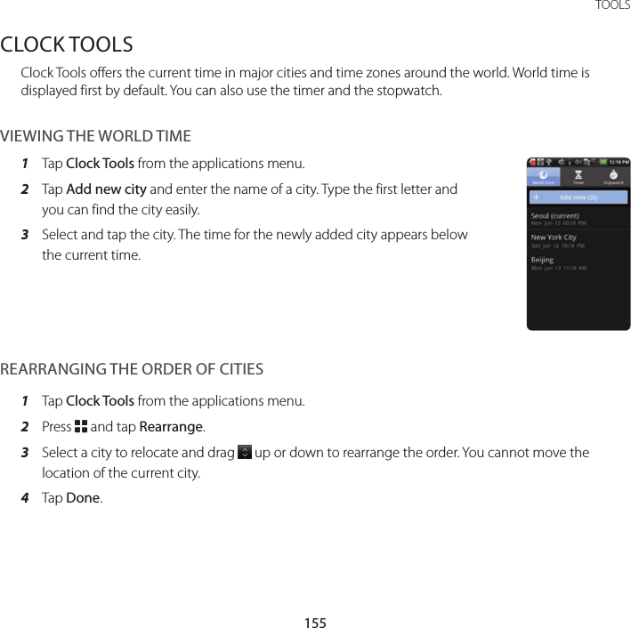 155 TOOLSCLOCK TOOLSClock Tools offers the current time in major cities and time zones around the world. World time is displayed first by default. You can also use the timer and the stopwatch.VIEWING THE WORLD TIME1  Tap Clock Tools from the applications menu.2  Tap Add new city and enter the name of a city. Type the first letter and you can find the city easily.3  Select and tap the city. The time for the newly added city appears below the current time.REARRANGING THE ORDER OF CITIES1  Tap Clock Tools from the applications menu.2  Press B and tap Rearrange.3  Select a city to relocate and drag   up or down to rearrange the order. You cannot move the location of the current city.4  Tap Done.