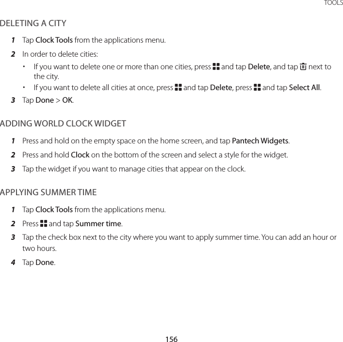 156TOOLSDELETING A CITY1  Tap Clock Tools from the applications menu.2  In order to delete cities: xIf you want to delete one or more than one cities, press B and tap Delete, and tap K next to the city. xIf you want to delete all cities at once, press B and tap Delete, press B and tap Select All.3  Tap Done &gt; OK.ADDING WORLD CLOCK WIDGET1  Press and hold on the empty space on the home screen, and tap Pantech Widgets.2  Press and hold Clock on the bottom of the screen and select a style for the widget.3  Tap the widget if you want to manage cities that appear on the clock.APPLYING SUMMER TIME1  Tap Clock Tools from the applications menu.2  Press B and tap Summer time.3  Tap the check box next to the city where you want to apply summer time. You can add an hour or two hours.4  Tap Done.