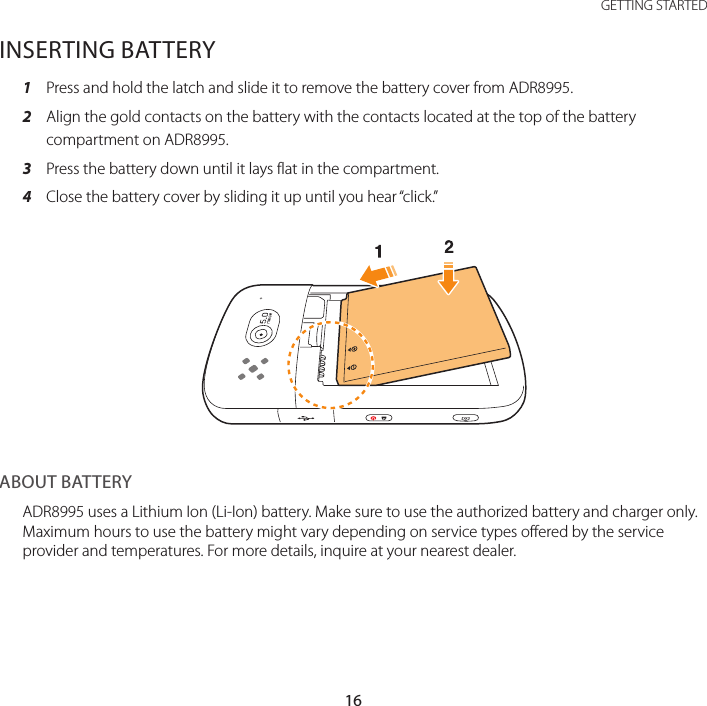 16GETTING STARTEDINSERTING BATTERY1  Press and hold the latch and slide it to remove the battery cover from ADR8995.2  Align the gold contacts on the battery with the contacts located at the top of the battery compartment on ADR8995.3  Press the battery down until it lays flat in the compartment.4  Close the battery cover by sliding it up until you hear “click.”ABOUT BATTERYADR8995 uses a Lithium Ion (Li-Ion) battery. Make sure to use the authorized battery and charger only. Maximum hours to use the battery might vary depending on service types offered by the service provider and temperatures. For more details, inquire at your nearest dealer.