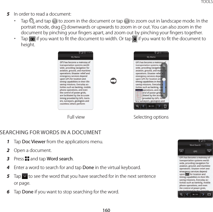160TOOLS5  In order to read a document: xTap   and tap   to zoom in the document or tap   to zoom out in landscape mode. In the portrait mode, drag   downwards or upwards to zoom in or out. You can also zoom in the document by pinching your fingers apart, and zoom out by pinching your fingers together. xTap   if you want to fit the document to width. Or tap   if you want to fit the document to height.Full view Selecting optionsSEARCHING FOR WORDS IN A DOCUMENT1  Tap Doc Viewer from the applications menu.2  Open a document.3  Press B and tap Word search.4  Enter a word to search for and tap Done in the virtual keyboard.5  Tap   to see the word that you have searched for in the next sentence or page.6  Tap Done if you want to stop searching for the word.