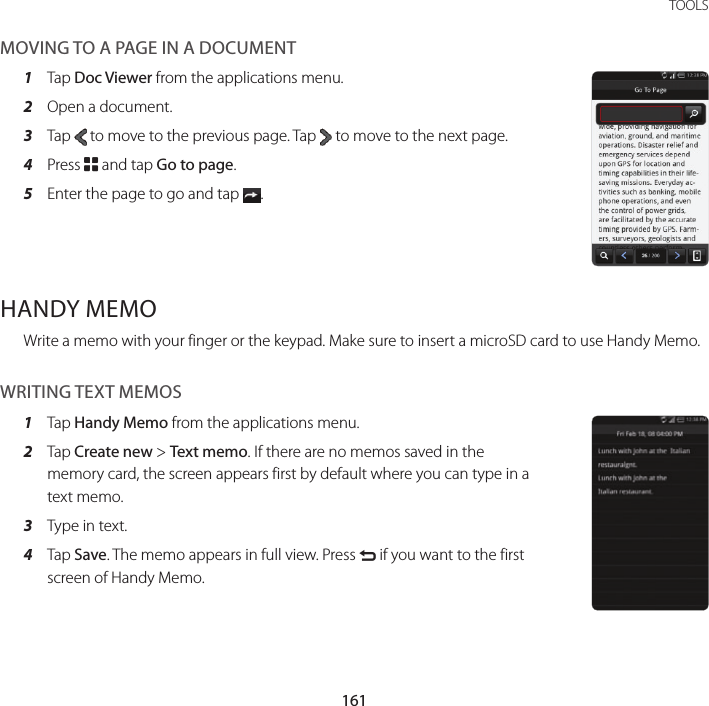161 TOOLSMOVING TO A PAGE IN A DOCUMENT1  Tap Doc Viewer from the applications menu.2  Open a document.3  Tap   to move to the previous page. Tap   to move to the next page.4  Press B and tap Go to page.5  Enter the page to go and tap  .HANDY MEMOWrite a memo with your finger or the keypad. Make sure to insert a microSD card to use Handy Memo.WRITING TEXT MEMOS1  Tap Handy Memo from the applications menu.2  Tap Create new &gt; Text memo. If there are no memos saved in the memory card, the screen appears first by default where you can type in a text memo.3  Type in text.4  Tap Save. The memo appears in full view. Press C if you want to the first screen of Handy Memo.