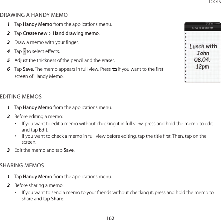 162TOOLSDRAWING A HANDY MEMO1  Tap Handy Memo from the applications menu.2  Tap Create new &gt; Hand drawing memo.3  Draw a memo with your finger.4  Tap   to select effects.5  Adjust the thickness of the pencil and the eraser.6  Tap Save. The memo appears in full view. Press C if you want to the first screen of Handy Memo.EDITING MEMOS1  Tap Handy Memo from the applications menu.2  Before editing a memo: xIf you want to edit a memo without checking it in full view, press and hold the memo to edit and tap Edit. xIf you want to check a memo in full view before editing, tap the title first. Then, tap on the screen.3  Edit the memo and tap Save.SHARING MEMOS1  Tap Handy Memo from the applications menu.2  Before sharing a memo: xIf you want to send a memo to your friends without checking it, press and hold the memo to share and tap Share.