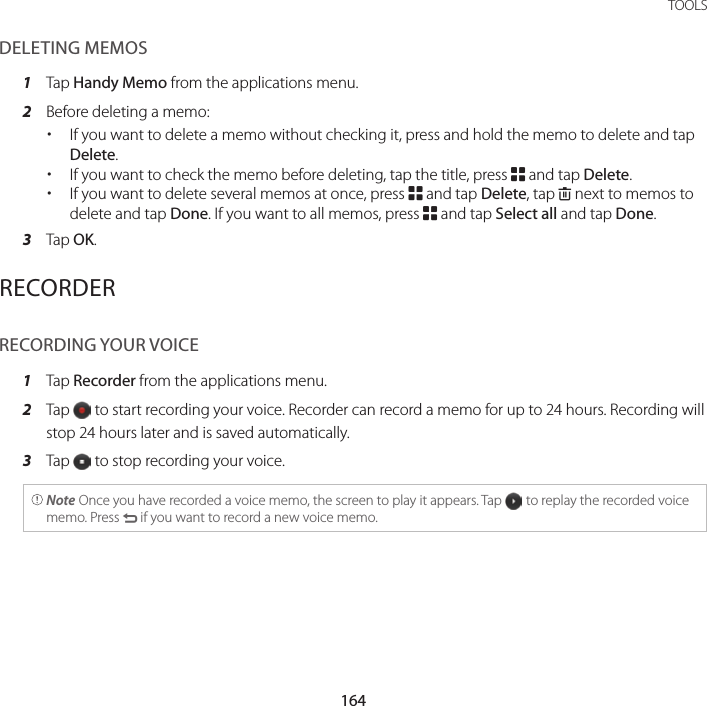 164TOOLSDELETING MEMOS1  Tap Handy Memo from the applications menu.2  Before deleting a memo: xIf you want to delete a memo without checking it, press and hold the memo to delete and tap Delete. xIf you want to check the memo before deleting, tap the title, press B and tap Delete. xIf you want to delete several memos at once, press B and tap Delete, tap K next to memos to delete and tap Done. If you want to all memos, press B and tap Select all and tap Done.3  Tap OK.RECORDERRECORDING YOUR VOICE1  Tap Recorder from the applications menu.2  Tap   to start recording your voice. Recorder can record a memo for up to 24 hours. Recording will stop 24 hours later and is saved automatically.3  Tap   to stop recording your voice. Note Once you have recorded a voice memo, the screen to play it appears. Tap   to replay the recorded voice memo. Press C if you want to record a new voice memo.