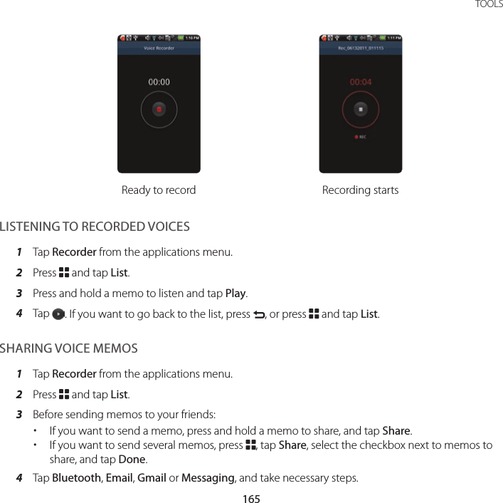 165 TOOLSReady to record Recording startsLISTENING TO RECORDED VOICES1  Tap Recorder from the applications menu.2  Press B and tap List.3  Press and hold a memo to listen and tap Play.4  Tap  . If you want to go back to the list, press C, or press B and tap List.SHARING VOICE MEMOS1  Tap Recorder from the applications menu.2  Press B and tap List.3  Before sending memos to your friends: xIf you want to send a memo, press and hold a memo to share, and tap Share. xIf you want to send several memos, press B, tap Share, select the checkbox next to memos to share, and tap Done.4  Tap Bluetooth, Email, Gmail or Messaging, and take necessary steps.