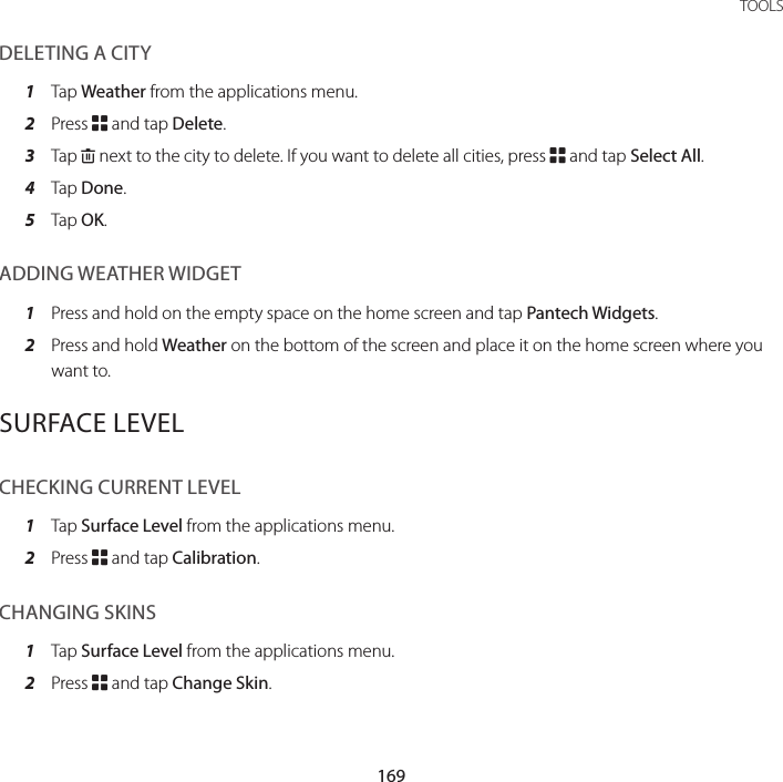 169 TOOLSDELETING A CITY1  Tap Weather from the applications menu.2  Press B and tap Delete.3  Tap K next to the city to delete. If you want to delete all cities, press B and tap Select All.4  Tap Done.5  Tap OK.ADDING WEATHER WIDGET1  Press and hold on the empty space on the home screen and tap Pantech Widgets.2  Press and hold Weather on the bottom of the screen and place it on the home screen where you want to.SURFACE LEVELCHECKING CURRENT LEVEL1  Tap Surface Level from the applications menu.2  Press B and tap Calibration.CHANGING SKINS1  Tap Surface Level from the applications menu.2  Press B and tap Change Skin.